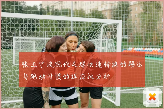 张玉宁谈现代足球快速转换的踢法与跑动习惯的适应性分析