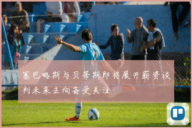 塞巴略斯与贝蒂斯即将展开薪资谈判未来去向备受关注