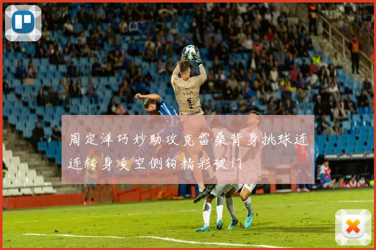 周定洋巧妙助攻克雷桑背身挑球连连转身凌空侧钩精彩破门