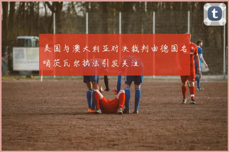 美国与澳大利亚对决裁判由德国名哨茨瓦尔执法引发关注
