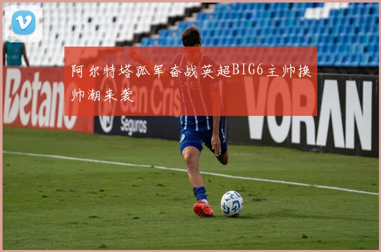 阿尔特塔孤军奋战英超BIG6主帅换帅潮来袭