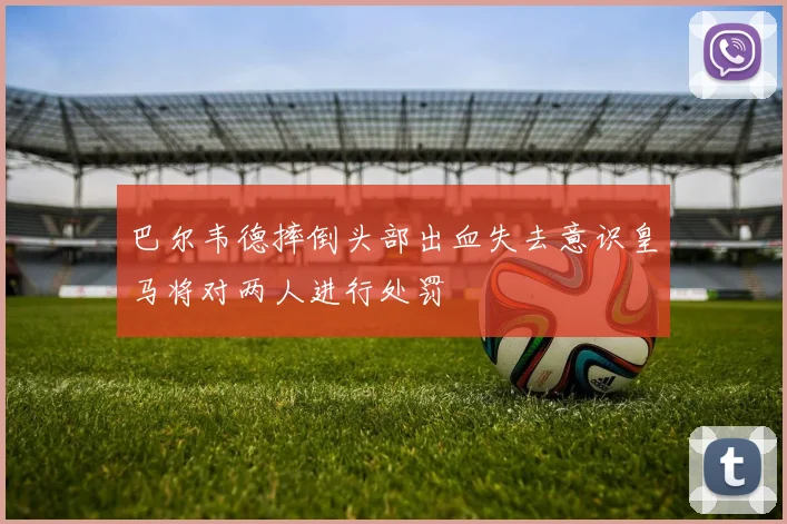 巴尔韦德摔倒头部出血失去意识皇马将对两人进行处罚