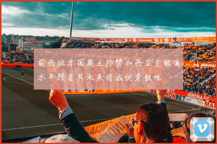前西班牙国奥主帅赞加西亚全能高水平预言其未来将成优秀教练