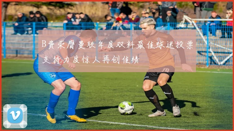 B费荣膺曼联年度双料最佳球迷投票支持力度惊人再创佳绩