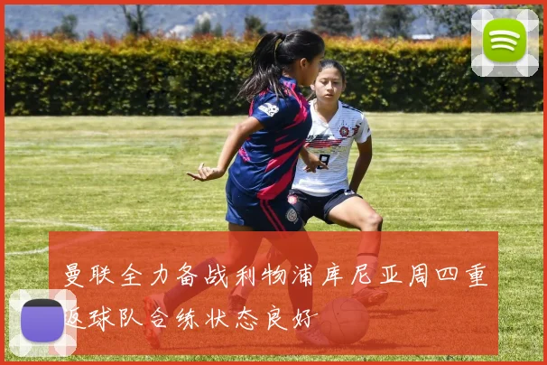 曼联全力备战利物浦库尼亚周四重返球队合练状态良好