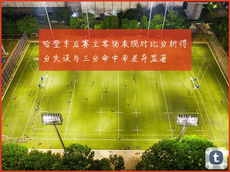 哈登季后赛主客场表现对比分析得分失误与三分命中率差异显著
