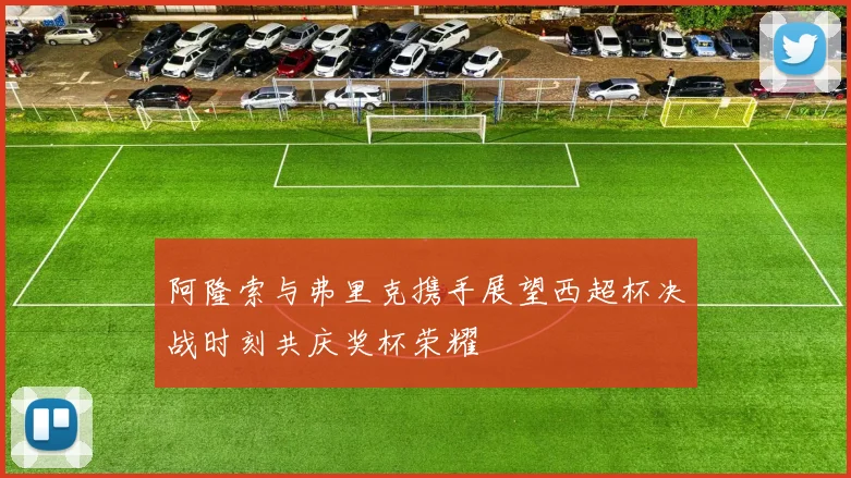 阿隆索与弗里克携手展望西超杯决战时刻共庆奖杯荣耀