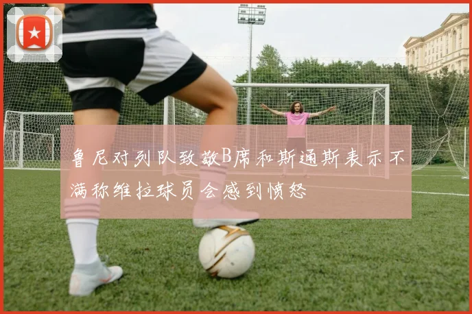 鲁尼对列队致敬B席和斯通斯表示不满称维拉球员会感到愤怒