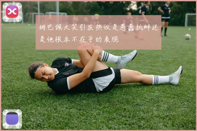 姆巴佩大笑引发热议是愚蠢挑衅还是他根本不在乎的表现