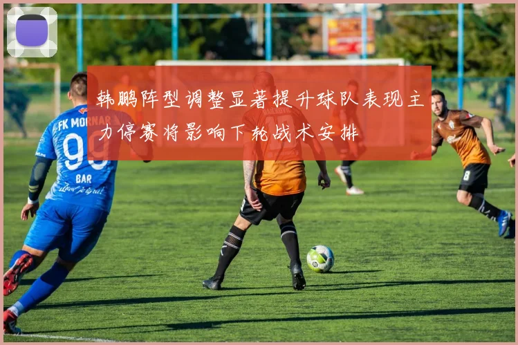 韩鹏阵型调整显著提升球队表现主力停赛将影响下轮战术安排