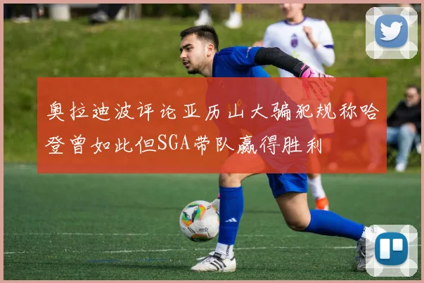 奥拉迪波评论亚历山大骗犯规称哈登曾如此但SGA带队赢得胜利