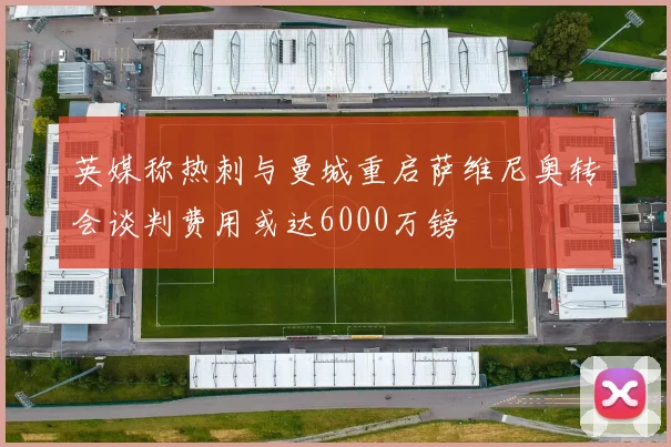 英媒称热刺与曼城重启萨维尼奥转会谈判费用或达6000万镑