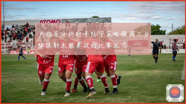 卢指导分析对手防守策略强调三分球投射未能奏效的比赛反思