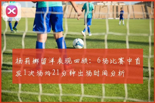 杨莉娜留洋表现回顾：6场比赛中首发1次场均21分钟出场时间分析