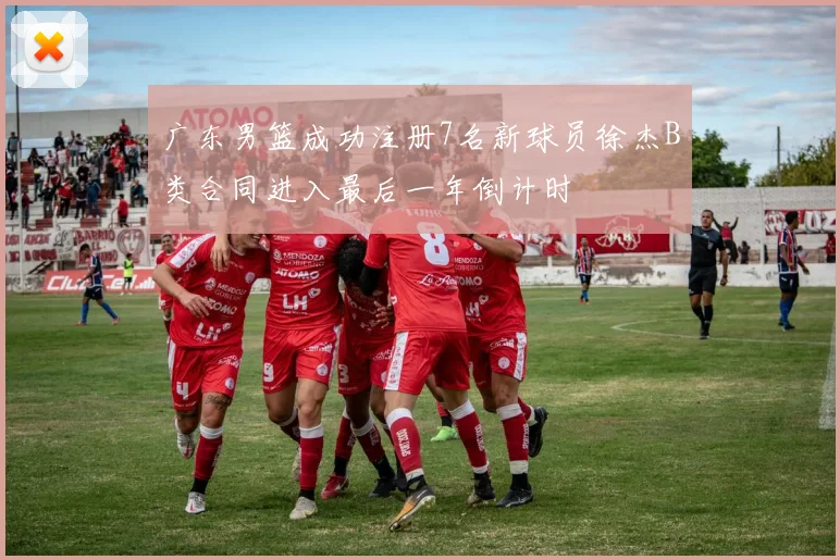 广东男篮成功注册7名新球员徐杰B类合同进入最后一年倒计时